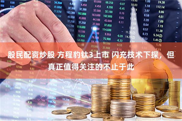 股民配资炒股 方程豹钛3上市 闪充技术下探，但真正值得关注的不止于此