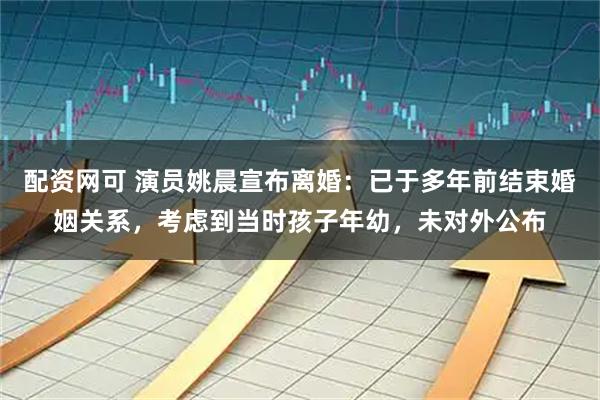 配资网可 演员姚晨宣布离婚：已于多年前结束婚姻关系，考虑到当时孩子年幼，未对外公布