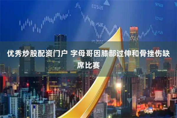 优秀炒股配资门户 字母哥因膝部过伸和骨挫伤缺席比赛