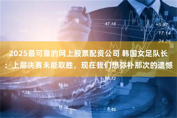 2025最可靠的网上股票配资公司 韩国女足队长：上届决赛未能取胜，现在我们想弥补那次的遗憾