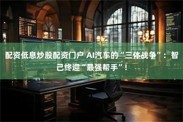 配资低息炒股配资门户 AI汽车的“三体战争”：智己终迎“最强帮手”!