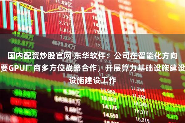 国内配资炒股官网 东华软件：公司在智能化方向与主要GPU厂商多方位战略合作，开展算力基础设施建设工作