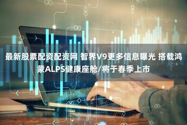 最新股票配资配资网 智界V9更多信息曝光 搭载鸿蒙ALPS健康座舱/将于春季上市