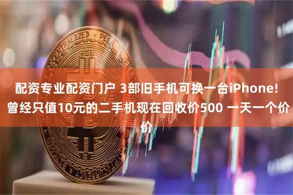 配资专业配资门户 3部旧手机可换一台iPhone! 曾经只值10元的二手机现在回收价500 一天一个价