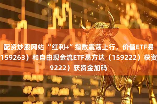 配资炒股网站 “红利+”指数震荡上行，价值ETF易方达（159263）和自由现金流ETF易方达（159222）获资金加码