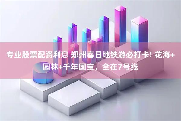 专业股票配资利息 郑州春日地铁游必打卡! 花海+园林+千年国宝，全在7号线