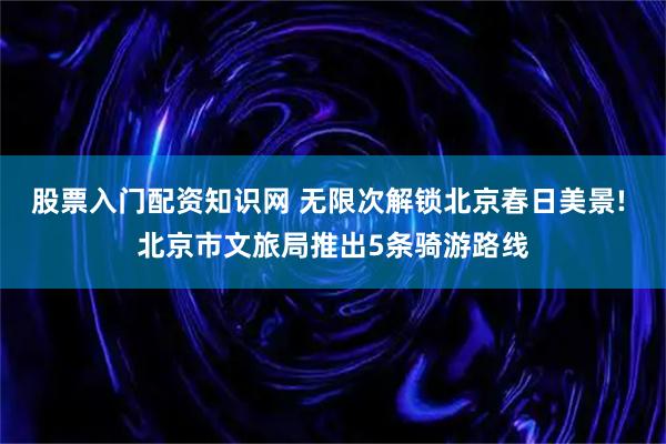 股票入门配资知识网 无限次解锁北京春日美景! 北京市文旅局推出5条骑游路线