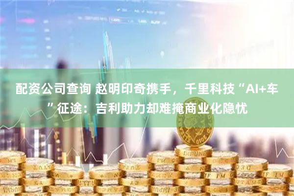 配资公司查询 赵明印奇携手，千里科技“AI+车”征途：吉利助力却难掩商业化隐忧