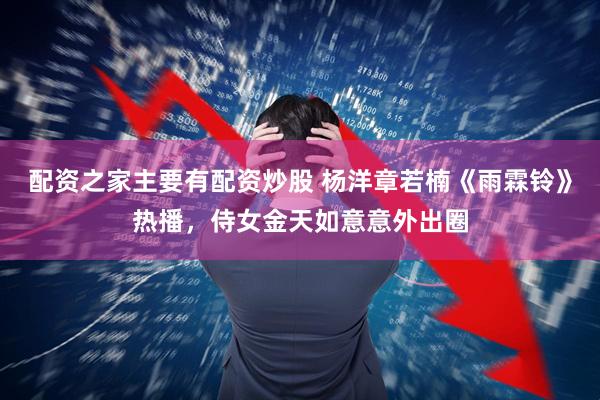 配资之家主要有配资炒股 杨洋章若楠《雨霖铃》热播，侍女金天如意意外出圈