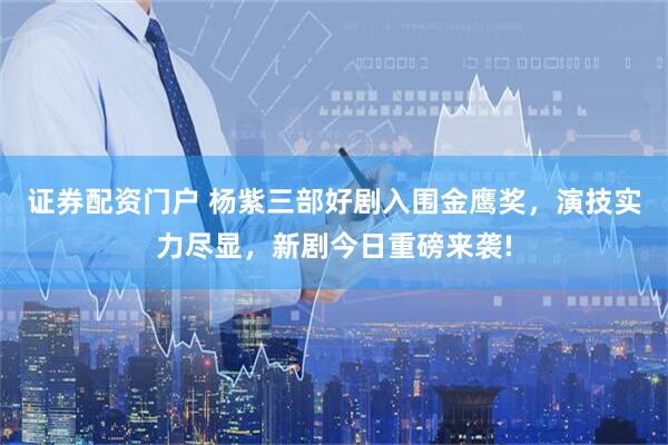 证券配资门户 杨紫三部好剧入围金鹰奖，演技实力尽显，新剧今日重磅来袭!