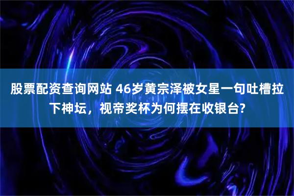 股票配资查询网站 46岁黄宗泽被女星一句吐槽拉下神坛，视帝奖杯为何摆在收银台?