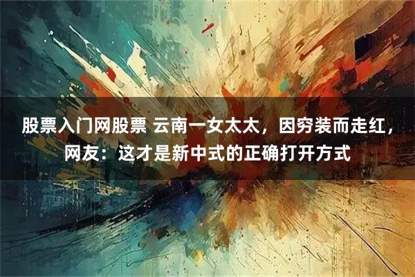 股票入门网股票 云南一女太太，因穷装而走红，网友：这才是新中式的正确打开方式